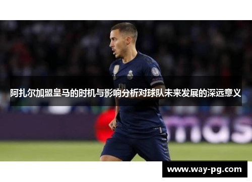 阿扎尔加盟皇马的时机与影响分析对球队未来发展的深远意义