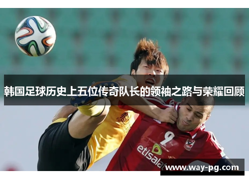 韩国足球历史上五位传奇队长的领袖之路与荣耀回顾