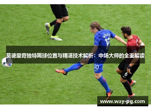 莫德里奇独特踢球位置与精湛技术解析：中场大师的全面解读