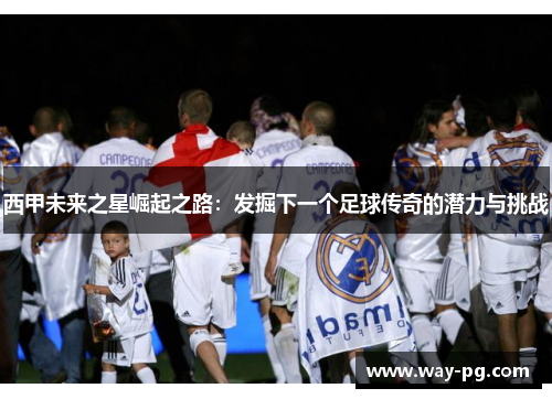 西甲未来之星崛起之路：发掘下一个足球传奇的潜力与挑战