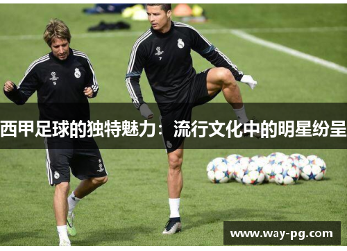 西甲足球的独特魅力：流行文化中的明星纷呈