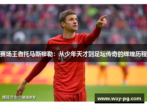 赛场王者托马斯穆勒：从少年天才到足坛传奇的辉煌历程
