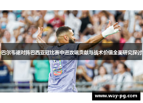 巴尔韦德对阵巴西亚冠比赛中进攻端贡献与战术价值全面研究探讨