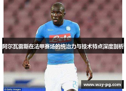 阿尔瓦雷斯在法甲赛场的统治力与技术特点深度剖析 阿尔瓦雷斯在法甲赛场的统治力与技术特点深度剖析
