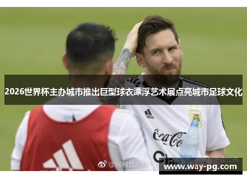 2026世界杯主办城市推出巨型球衣漂浮艺术展点亮城市足球文化 2026世界杯主办城市推出巨型球衣漂浮艺术展点亮城市足球文化