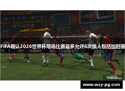 FIFA确认2026世界杯每场比赛最多允许6次换人包括加时赛 FIFA确认2026世界杯每场比赛最多允许6次换人包括加时赛