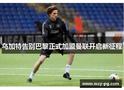 乌加特告别巴黎正式加盟曼联开启新征程 乌加特告别巴黎正式加盟曼联开启新征程