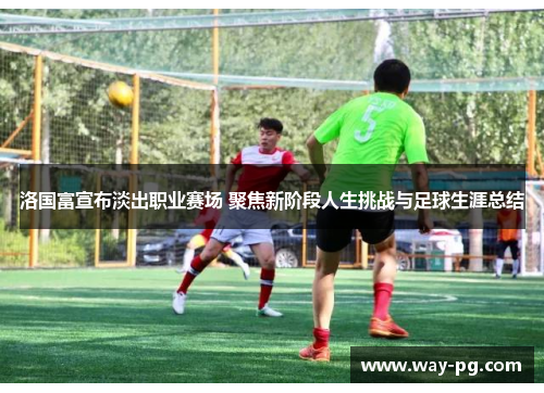 洛国富宣布淡出职业赛场 聚焦新阶段人生挑战与足球生涯总结