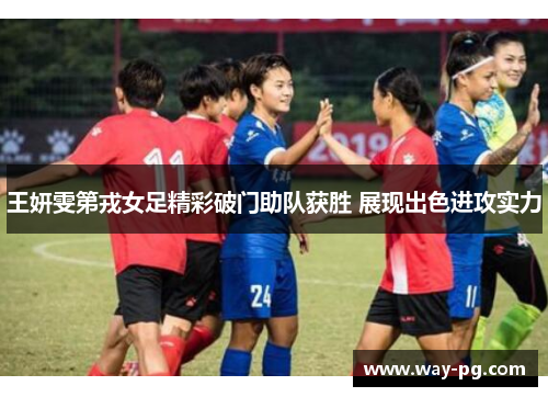 王妍雯第戎女足精彩破门助队获胜 展现出色进攻实力