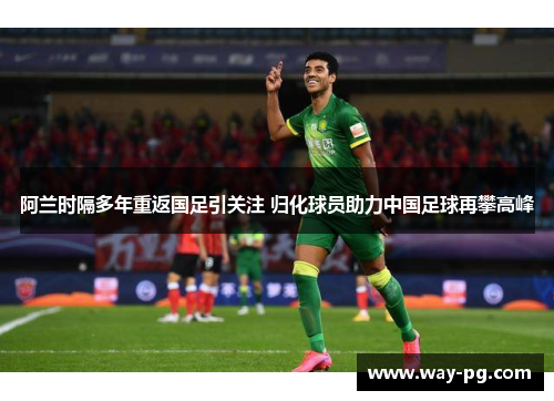 阿兰时隔多年重返国足引关注 归化球员助力中国足球再攀高峰