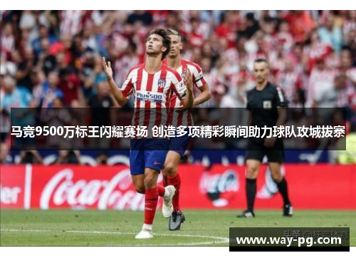 马竞9500万标王闪耀赛场 创造多项精彩瞬间助力球队攻城拔寨