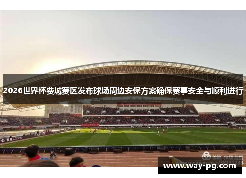 2026世界杯费城赛区发布球场周边安保方案确保赛事安全与顺利进行