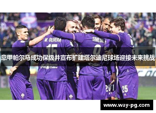 意甲帕尔马成功保级并宣布扩建塔尔迪尼球场迎接未来挑战 意甲帕尔马成功保级并宣布扩建塔尔迪尼球场迎接未来挑战
